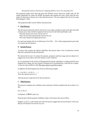 International Journal on Web Service Computing (IJWSC), Vol.4, No.4, December 2013
28
Our proposed model starts from the point that IR-Web service discovery model ends, the IR
model responsible for return the WSDL documents that matches the user’s query then the user
makes his decision to choose one of the returned services. The user registers his service by using
BioCatalogue’s APIs.
The proposed model consists ofthree main processes:
A. First Process:
The first process takes the chosen web service as an input, and then it queries the data store that
contains users’ data with their registered web services by the following Pseudo code:
•Get the chosen web service (A) by user U1
•Get All users that registered the web service (A)
•For each userGet his registered services.
For each user prepare the list as following:<User I,W1,….Wi>,After preparing these pairs then
it is send to the next process.
B. Second Process:
A process that contains the Apriori algorithm, this process takes a list of transaction records
that were extracted from the first process.
We choose the list size 3 to reduce the memory, processor and time usage and our objective to
suggest one service that is the most similar to users’ behavior.
As we mentioned in the section of background the Apriori algorithm is working until the item
frequent list is empty, the size of pairs in frequent list is incremented by 1until the list is empty,
we put our stop condition is that:The items count in each Pair is three
In addition, the final frequent list will be as following example:
L= {{A, B, C}, {A, D, F}…….}
Note: the chosen service is A
Then the process sends this list to the next process.
C. Third Process:
This process computes the confidence form each pairs with the condition that all we know is A
like:
For {A, B, C}:
Confidence=A BC and so on.
Then the pair with the greatest confidence value it will send to the user as follow:
Suppose {A, B, C} is the winner pair: then the process suggest the services B and C to the user,
then he will decide if he will use it or not.
 