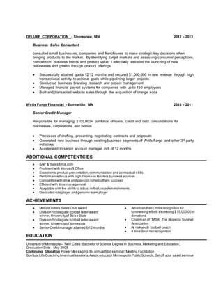 DELUXE CORPORATION - Shoreview, MN 2012 - 2013
Business Sales Consultant
consulted small businesses, companies and franchisees to make strategic key decisions when
bringing products to the market. By Identifying target markets and assessing consumer perceptions,
competition, business trends and product value; I effectively assisted the launching of new
businesses and growth through product offerings
 Successfully attained quota 12/12 months and secured $1,000,000 in new revenue through high
transactional activity to achieve goals while pipelining larger projects
 Conducted business branding research and project management
 Managed financial payroll systems for companies with up to 150 employees
 Built and transacted website sales through the acquisition of orange soda
Wells Fargo Financial - Burnsville, MN 2010 - 2011
Senior Credit Manager
Responsible for managing $100,000+ portfolios of loans, credit and debt consolidations for
businesses, corporations and homes
 Processes of drafting, presenting, negotiating contracts and proposals
 Generated new business through existing business segments of Wells Fargo and other 3rd party
initiatives
 Accelerated to senior account manager in 6 of 12 months
ADDITIONAL COMPETENTCIES
 SAP & Salesforce.com
 Proficientwith Microsoft Office
 Exceptional product presentation, communication and contractual skills
 Performance focus with high Thomson Reuters business acumen
 Competitor with drive and passion to help others succeed
 Efficient with time management
 Adaptable with the ability to adjustin fastpaced environments.
 Dedicated role player and genuine team player
ACHIEVEMENTS
 Million Dollars Sales Club Award
 Division 1 collegiate football letter award
winner,University of Boise State
 Division 1 collegiate football letter award
winner,University of Minnesota
 Senior Creditmanager attained 6/12 months
 American Red Cross recognition for
fundraising efforts exceeding $15,000.00 in
donations
 Chairman of“TASA” The Alopecia Survival
Association
 At risk youth football coach
 4 time dean listrecognition
EDUCATION
University of Minnesota – Twin Cities (Bachelor of Science Degree in Business,Marketing and Education)
Graduation Date - May 2008
Continuing Education Power Messaging,Bi- annual Star seminar,Meeting Facilitation
Spiritual Life Coaching bi-annual sessions,Assoc educator Minneapolis Public Schools,Getoff your assetseminar
 