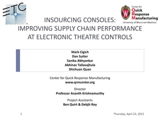 INSOURCING CONSOLES:
IMPROVING SUPPLY CHAIN PERFORMANCE
AT ELECTRONIC THEATRE CONTROLS
Mark Cigich
Dan Sutter
Sanika Abhyankar
Abhinav Tallavajhula
Shichuan Quan
Center for Quick Response Manufacturing
www.qrmcenter.org
Director
Professor Ananth Krishnamurthy
Project Assistants
Ben Quirt & Debjit Roy
Thursday, April 23, 20151
 