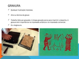 GRAVURA
 Qualquer ilustração impressa.
 Arte ou técnica de gravar.
 Trabalho feito por gravador. A chapa gravada serve para imprimir o desenho. A
gravura tem importância na impressão artística e na impressão comercial.
 Ex: xilogravura.

 
