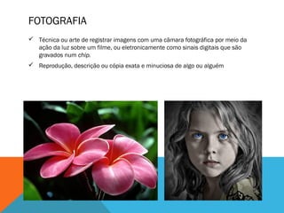 FOTOGRAFIA
 Técnica ou arte de registrar imagens com uma câmara fotográfica por meio da
ação da luz sobre um filme, ou eletronicamente como sinais digitais que são
gravados num chip.
 Reprodução, descrição ou cópia exata e minuciosa de algo ou alguém

 