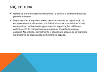 ARQUITETURA
 Refere-se à arte ou a técnica de projetar e edificar o ambiente habitado
pelo ser humano.
 Neste sentido, a arquitetura trata destacadamente da organização do
espaço e de seus elementos: em última instância, a arquitetura lidaria
com qualquer problema de agenciamento, organização, estética e
ordenamento de componentes em qualquer situação de arranjo
espacial. No entanto, normalmente a arquitetura associa-se diretamente
ao problema da organização do homem no espaço.

 