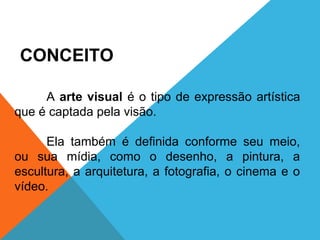ARTE, 1º Ano
Artes visuais/elementos e signos

CONCEITO
A arte visual é o tipo de expressão artística
que é captada pela visão.
Ela também é definida conforme seu meio,
ou sua mídia, como o desenho, a pintura, a
escultura, a arquitetura, a fotografia, o cinema e o
vídeo.

 