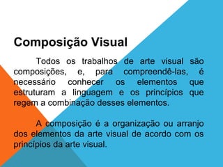 ARTE, 1º Ano
Artes visuais/elementos e signos

Composição Visual
Todos os trabalhos de arte visual são
composições, e, para compreendê-las, é
necessário conhecer os elementos que
estruturam a linguagem e os princípios que
regem a combinação desses elementos.
A composição é a organização ou arranjo
dos elementos da arte visual de acordo com os
princípios da arte visual.

 