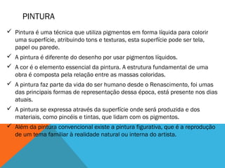 PINTURA
 Pintura é uma técnica que utiliza pigmentos em forma líquida para colorir
uma superfície, atribuindo tons e texturas, esta superfície pode ser tela,
papel ou parede.
 A pintura é diferente do desenho por usar pigmentos líquidos. 
 A cor é o elemento essencial da pintura. A estrutura fundamental de uma
obra é composta pela relação entre as massas coloridas. 
 A pintura faz parte da vida do ser humano desde o Renascimento, foi umas
das principais formas de representação dessa época, está presente nos dias
atuais. 
 A pintura se expressa através da superfície onde será produzida e dos
materiais, como pincéis e tintas, que lidam com os pigmentos. 
 Além da pintura convencional existe a pintura figurativa, que é a reprodução
de um tema familiar à realidade natural ou interna do artista.

 