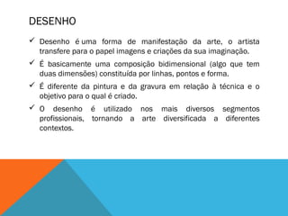 DESENHO
 Desenho é uma forma de manifestação da arte, o artista
transfere para o papel imagens e criações da sua imaginação.
 É basicamente uma composição bidimensional (algo que tem
duas dimensões) constituída por linhas, pontos e forma.
 É diferente da pintura e da gravura em relação à técnica e o
objetivo para o qual é criado.
 O desenho é utilizado nos mais diversos segmentos
profissionais, tornando a arte diversificada a diferentes
contextos.

 