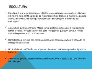ESCULTURA
 Escultura é a arte de representar objetos e seres através das imagens plásticas
em relevo. Para tanto se utiliza de materiais como o bronze, o mármore, a argila,
a cera, a madeira, e das seguintes técnicas: a cinzelação, a fundição e a
moldagem. 
 A escultura surgiu no Oriente Médio com a pretensão de copiar a realidade de
forma artística, embora seja usada para representar qualquer coisa, o intuito
maior é representar o corpo humano. 
 Considerada a terceira das artes plásticas, a origem da escultura é baseada na
imitação da natureza. 
 No final do século VII a.C, os gregos esculpiam em mármores grandes figuras de
homens. 
 A escultura ganhou destaque no Renascimento, com a estátua de Davi, obra de
Michelangelo. 

 
