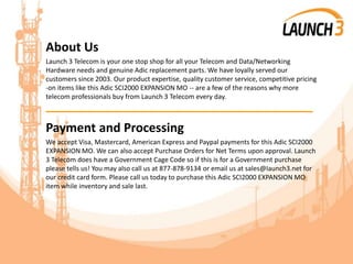 About Us
Launch 3 Telecom is your one stop shop for all your Telecom and Data/Networking
Hardware needs and genuine Adic replacement parts. We have loyally served our
customers since 2003. Our product expertise, quality customer service, competitive pricing
-on items like this Adic SCI2000 EXPANSION MO -- are a few of the reasons why more
telecom professionals buy from Launch 3 Telecom every day.
_______________________________________
Payment and Processing
We accept Visa, Mastercard, American Express and Paypal payments for this Adic SCI2000
EXPANSION MO. We can also accept Purchase Orders for Net Terms upon approval. Launch
3 Telecom does have a Government Cage Code so if this is for a Government purchase
please tells us! You may also call us at 877-878-9134 or email us at sales@launch3.net for
our credit card form. Please call us today to purchase this Adic SCI2000 EXPANSION MO
item while inventory and sale last.
 