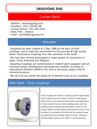 SANGYONG ENG
Strengths
SangYong has been created at 1 May, 1998 on the basis of Fluid
couplings, and to meet the requirement for the accurate & high quality
Power Transmission Couplings from the customers in the world.
We have been actively participated in major project of construction in
Japan, China, Indonesia and Malaysia.
SangYong Couplings are manufactured in modern plant equipped with all
necessary design, development and production facilities according to
international standard, AGMA or JIS. And so can easily replace most of
industrial products.
We can sure you satisfy the quality & competitive price of our couplings.
Contact Point
- Website : www.sangyong.co.kr
- President : CHU, CHUNG SIK
- Contact Person : OH, HAK GUN
- Dept./Title : Director
- Email : sy1201@sangyong.co.kr
Main Item : Fluid couplings
Fluid couplings are fitted on triphase squirrel-cage motors,
which supply maximum torque at 85% of rated speed.
With direct-on-line starting, these motors absorbed about
6 times nomianl current. Fluid couplings have very low
starting torque ensuring that the electric motor do not
exceed 200% norminal torque with standard circuit in max
condition. It's possible to further limit the starting torque
by reducing the oil quantity inside of circuit, obtaining
starting torque values up to 160% of norminal torque.
 