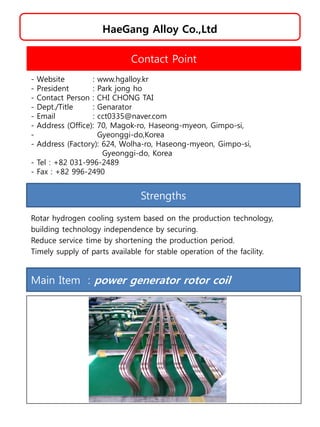 HaeGang Alloy Co.,Ltd
Strengths
Rotar hydrogen cooling system based on the production technology,
building technology independence by securing.
Reduce service time by shortening the production period.
Timely supply of parts available for stable operation of the facility.
Contact Point
- Website : www.hgalloy.kr
- President : Park jong ho
- Contact Person : CHI CHONG TAI
- Dept./Title : Genarator
- Email : cct0335@naver.com
- Address (Office): 70, Magok-ro, Haseong-myeon, Gimpo-si,
- Gyeonggi-do,Korea
- Address (Factory): 624, Wolha-ro, Haseong-myeon, Gimpo-si,
Gyeonggi-do, Korea
- Tel : +82 031-996-2489
- Fax : +82 996-2490
Main Item : power generator rotor coil
 