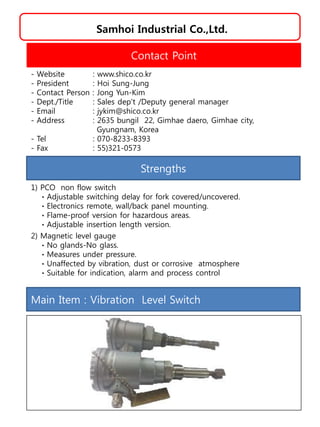 Samhoi Industrial Co.,Ltd.
Strengths
1) PCO non flow switch
ㆍAdjustable switching delay for fork covered/uncovered.
ㆍElectronics remote, wall/back panel mounting.
ㆍFlame-proof version for hazardous areas.
ㆍAdjustable insertion length version.
2) Magnetic level gauge
ㆍNo glands-No glass.
ㆍMeasures under pressure.
ㆍUnaffected by vibration, dust or corrosive atmosphere
ㆍSuitable for indication, alarm and process control
Contact Point
- Website : www.shico.co.kr
- President : Hoi Sung-Jung
- Contact Person : Jong Yun-Kim
- Dept./Title : Sales dep't /Deputy general manager
- Email : jykim@shico.co.kr
- Address : 2635 bungil 22, Gimhae daero, Gimhae city,
Gyungnam, Korea
- Tel : 070-8233-8393
- Fax : 55)321-0573
Main Item : Vibration Level Switch
 