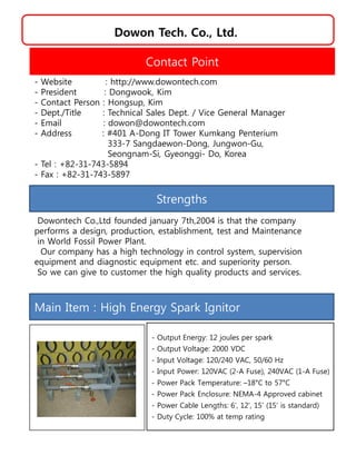 Dowon Tech. Co., Ltd.
Strengths
Dowontech Co.,Ltd founded january 7th,2004 is that the company
performs a design, production, establishment, test and Maintenance
in World Fossil Power Plant.
Our company has a high technology in control system, supervision
equipment and diagnostic equipment etc. and superiority person.
So we can give to customer the high quality products and services.
Contact Point
- Website : http://www.dowontech.com
- President : Dongwook, Kim
- Contact Person : Hongsup, Kim
- Dept./Title : Technical Sales Dept. / Vice General Manager
- Email : dowon@dowontech.com
- Address : #401 A-Dong IT Tower Kumkang Penterium
333-7 Sangdaewon-Dong, Jungwon-Gu,
Seongnam-Si, Gyeonggi- Do, Korea
- Tel : +82-31-743-5894
- Fax : +82-31-743-5897
Main Item : High Energy Spark Ignitor
- Output Energy: 12 joules per spark
- Output Voltage: 2000 VDC
- Input Voltage: 120/240 VAC, 50/60 Hz
- Input Power: 120VAC (2-A Fuse), 240VAC (1-A Fuse)
- Power Pack Temperature: –18°C to 57°C
- Power Pack Enclosure: NEMA-4 Approved cabinet
- Power Cable Lengths: 6’, 12’, 15’ (15’ is standard)
- Duty Cycle: 100% at temp rating
 