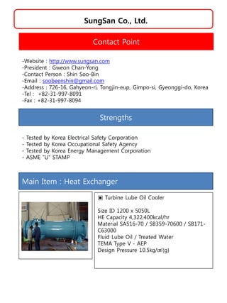 SungSan Co., Ltd.
Strengths
- Tested by Korea Electrical Safety Corporation
- Tested by Korea Occupational Safety Agency
- Tested by Korea Energy Management Corporation
- ASME "U" STAMP
Contact Point
-Website : http://www.sungsan.com
-President : Gweon Chan-Yong
-Contact Person : Shin Soo-Bin
-Email : soobeenshin@gmail.com
-Address : 726-16, Gahyeon-ri, Tongjin-eup, Gimpo-si, Gyeonggi-do, Korea
-Tel : +82-31-997-8091
-Fax : +82-31-997-8094
Main Item : Heat Exchanger
▣ Turbine Lube Oil Cooler
Size ID 1200 x 5050L
HE Capacity 4,322,400kcal/hr
Material SA516-70 / SB359-70600 / SB171-
C63000
Fluid Lube Oil / Treated Water
TEMA Type V - AEP
Design Pressure 10.5㎏/㎠(g)
 