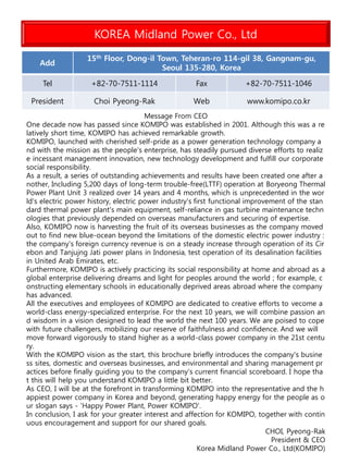 KOREA Midland Power Co., Ltd
Add
15th Floor, Dong-il Town, Teheran-ro 114-gil 38, Gangnam-gu,
Seoul 135-280, Korea
Tel +82-70-7511-1114 Fax +82-70-7511-1046
President Choi Pyeong-Rak Web www.komipo.co.kr
Message From CEO
One decade now has passed since KOMIPO was established in 2001. Although this was a re
latively short time, KOMIPO has achieved remarkable growth.
KOMIPO, launched with cherished self-pride as a power generation technology company a
nd with the mission as the people's enterprise, has steadily pursued diverse efforts to realiz
e incessant management innovation, new technology development and fulfill our corporate
social responsibility.
As a result, a series of outstanding achievements and results have been created one after a
nother, Including 5,200 days of long-term trouble-free(LTTF) operation at Boryeong Thermal
Power Plant Unit 3 realized over 14 years and 4 months, which is unprecedented in the wor
ld's electric power history, electric power industry's first functional improvement of the stan
dard thermal power plant's main equipment, self-reliance in gas turbine maintenance techn
ologies that previously depended on overseas manufacturers and securing of expertise.
Also, KOMIPO now is harvesting the fruit of its overseas businesses as the company moved
out to find new blue-ocean beyond the limitations of the domestic electric power industry :
the company's foreign currency revenue is on a steady increase through operation of its Cir
ebon and Tanjujng Jati power plans in Indonesia, test operation of its desalination facilities
in United Arab Emirates, etc.
Furthermore, KOMIPO is actively practicing its social responsibility at home and abroad as a
global enterprise delivering dreams and light for peoples around the world ; for example, c
onstructing elementary schools in educationally deprived areas abroad where the company
has advanced.
All the executives and employees of KOMIPO are dedicated to creative efforts to vecome a
world-class energy-specialized enterprise. For the next 10 years, we will combine passion an
d wisdom in a vision designed to lead the world the next 100 years. We are poised to cope
with future challengers, mobilizing our reserve of faithfulness and confidence. And we will
move forward vigorously to stand higher as a world-class power company in the 21st centu
ry.
With the KOMIPO vision as the start, this brochure briefly introduces the company's busine
ss sites, domestic and overseas businesses, and environmental and sharing management pr
actices before finally guiding you to the company's current financial scoreboard. I hope tha
t this will help you understand KOMIPO a little bit better.
As CEO, I will be at the forefront in transforming KOMIPO into the representative and the h
appiest power company in Korea and beyond, generating happy energy for the people as o
ur slogan says - 'Happy Power Plant, Power KOMIPO'.
In conclusion, I ask for your greater interest and affection for KOMIPO, together with contin
uous encouragement and support for our shared goals.
CHOI, Pyeong-Rak
President & CEO
Korea Midland Power Co., Ltd(KOMIPO)
 