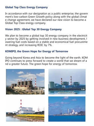 Global Top Class Energy Company
In accordance with our designation as a public enterprise, the govern
ment's low-carbon Green Growth policy along with the global climat
e change agreement, we have declared our new vision to become a
Global Top Class energy company.
Vision 2025 : Global Top 30 Energy Company
We plan to become a global top 30 energy company in the electricit
y sector by 2025 by getting involved in new business development, l
owering fuel costs based on a stable and economical fuel procureme
nt strategy, and increasing ROIC by 7%.
KOMIPO, the Green Hope for Energy of Tomorrow
Going beyond Korea and Asia to become the light of the earth. KOM
IPO continues to press forward to create a world that we dream of a
nd a greater future. The green hope for energy of tomorrow.
 