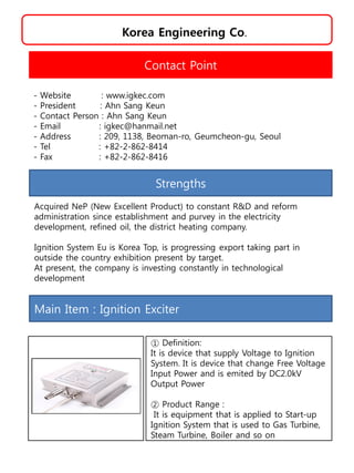 Korea Engineering Co.
Strengths
Acquired NeP (New Excellent Product) to constant R&D and reform
administration since establishment and purvey in the electricity
development, refined oil, the district heating company.
Ignition System Eu is Korea Top, is progressing export taking part in
outside the country exhibition present by target.
At present, the company is investing constantly in technological
development
Contact Point
- Website : www.igkec.com
- President : Ahn Sang Keun
- Contact Person : Ahn Sang Keun
- Email : igkec@hanmail.net
- Address : 209, 1138, Beoman-ro, Geumcheon-gu, Seoul
- Tel : +82-2-862-8414
- Fax : +82-2-862-8416
Main Item : Ignition Exciter
① Definition:
It is device that supply Voltage to Ignition
System. It is device that change Free Voltage
Input Power and is emited by DC2.0kV
Output Power
② Product Range :
It is equipment that is applied to Start-up
Ignition System that is used to Gas Turbine,
Steam Turbine, Boiler and so on
 