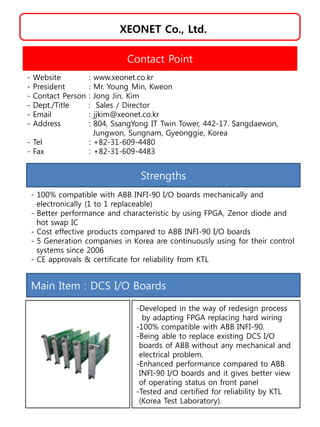 XEONET Co., Ltd.
Strengths
- 100% compatible with ABB INFI-90 I/O boards mechanically and
electronically (1 to 1 replaceable)
- Better performance and characteristic by using FPGA, Zenor diode and
hot swap IC
- Cost effective products compared to ABB INFI-90 I/O boards
- 5 Generation companies in Korea are continuously using for their control
systems since 2006
- CE approvals & certificate for reliability from KTL
Contact Point
- Website : www.xeonet.co.kr
- President : Mr. Young Min, Kweon
- Contact Person : Jong Jin, Kim
- Dept./Title : Sales / Director
- Email : jjkim@xeonet.co.kr
- Address : 804, SsangYong IT Twin Tower, 442-17. Sangdaewon,
Jungwon, Sungnam, Gyeonggie, Korea
- Tel : +82-31-609-4480
- Fax : +82-31-609-4483
Main Item : DCS I/O Boards
-Developed in the way of redesign process
by adapting FPGA replacing hard wiring
-100% compatible with ABB INFI-90.
-Being able to replace existing DCS I/O
boards of ABB without any mechanical and
electrical problem.
-Enhanced performance compared to ABB
INFI-90 I/O boards and it gives better view
of operating status on front panel
-Tested and certified for reliability by KTL
(Korea Test Laboratory).
 
