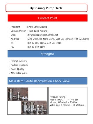 Hyunsung Pump Tech.
Strengths
- Prompt delivery
- Certain reliability
- Good Quality
- Affordable price
Contact Point
- President : Park Sang Kyoung
- Contact Person : Park Sang Kyoung
- Email : hyunsungpump@hanmail.net
- Address : 223-248 Seok Nam-Dong, SEO-Gu, Incheon, 404-825 Korea
- Tel : 82-32-681-0105 / 032-571-7015
- Fax : 82-32-672-0109
Main Item : Auto Recirculation Check Valve
Pressure Rating
Model : HDL ~ 40 bar
Model : HDM 40 ~ 250 bar
Valve Size Ø 40 mm ~ Ø 250 mm
 