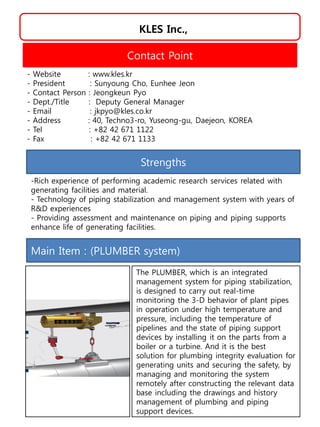 KLES Inc.,
Strengths
-Rich experience of performing academic research services related with
generating facilities and material.
- Technology of piping stabilization and management system with years of
R&D experiences
- Providing assessment and maintenance on piping and piping supports
enhance life of generating facilities.
Contact Point
- Website : www.kles.kr
- President : Sunyoung Cho, Eunhee Jeon
- Contact Person : Jeongkeun Pyo
- Dept./Title : Deputy General Manager
- Email : jkpyo@kles.co.kr
- Address : 40, Techno3-ro, Yuseong-gu, Daejeon, KOREA
- Tel : +82 42 671 1122
- Fax : +82 42 671 1133
Main Item : (PLUMBER system)
The PLUMBER, which is an integrated
management system for piping stabilization,
is designed to carry out real-time
monitoring the 3-D behavior of plant pipes
in operation under high temperature and
pressure, including the temperature of
pipelines and the state of piping support
devices by installing it on the parts from a
boiler or a turbine. And it is the best
solution for plumbing integrity evaluation for
generating units and securing the safety, by
managing and monitoring the system
remotely after constructing the relevant data
base including the drawings and history
management of plumbing and piping
support devices.
 