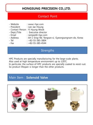 HONGSUNG PRECISION CO.,LTD.
Strengths
HPC Products are specially manufacturing for the large-scale plants.
Also used at high temperature environment up to 120℃.
In particular, the surface of HPC products are specially coated to resist rust.
So product lifespan is longer than the other products.
Contact Point
- Website : www.i-hpc.com
- President : Lee Jae Houng
- Contact Person : Yi Hyung-Wook
- Dept./Title : Executive director
- Email : ramjee@i-hpc.com
- Address : 64-1 Singi Rd. Yangsan-si, Gyeongsangnam-do, Korea
- Tel : +82-55-385-3804
- Fax : +82-55-385-4544
Main Item : Solenoid Valve
 