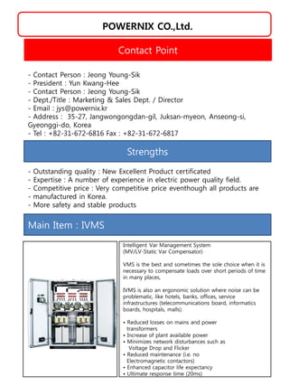 POWERNIX CO.,Ltd.
Strengths
- Outstanding quality : New Excellent Product certificated
- Expertise : A number of experience in electric power quality field.
- Competitive price : Very competitive price eventhough all products are
- manufactured in Korea.
- More safety and stable products
Contact Point
- Contact Person : Jeong Young-Sik
- President : Yun Kwang-Hee
- Contact Person : Jeong Young-Sik
- Dept./Title : Marketing & Sales Dept. / Director
- Email : jys@powernix.kr
- Address : 35-27, Jangwongongdan-gil, Juksan-myeon, Anseong-si,
Gyeonggi-do, Korea
- Tel : +82-31-672-6816 Fax : +82-31-672-6817
Main Item : IVMS
Intelligent Var Management System
(MV/LV-Static Var Compensator)
VMS is the best and sometimes the sole choice when it is
necessary to compensate loads over short periods of time
in many places,
IVMS is also an ergonomic solution where noise can be
problematic, like hotels, banks, offices, service
infrastructures (telecommunications board, informatics
boards, hospitals, malls).
• Reduced losses on mains and power
transformers
• Increase of plant available power
• Minimizes network disturbances such as
Voltage Drop and Flicker
• Reduced maintenance (i.e. no
Electromagnetic contactors)
• Enhanced capacitor life expectancy
• Ultimate response time (20ms)
 