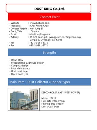 DUST KING Co.,Ltd.
Strengths
- Down Flow
- Modularizing Baghouse design
- Compact design
- Easy Maintenance
- Horizontal type
- Open door type
Contact Point
- Website : www.dustking.com
- President : Choi Kyung Chae
- Contact Person : Han Jung Sil
- Dept./Title : Director
- Email : info@dustking.com
- Address : 35 128 beon-gil Hwanggeum-ro, Yangchon-eup,
Gimpo-si, Gyeonggi-do, Korea
- Tel : +82-31-988-5771
- Fax : +82-31-981-5771
Main Item : Dust Collector (Hopper type)
KEPCO (KOREA EAST-WEST POWER)
Model : DKHL
Flow rate : 980㎥/min
Filtering area : 980㎡
Dust : Coal Dust
 