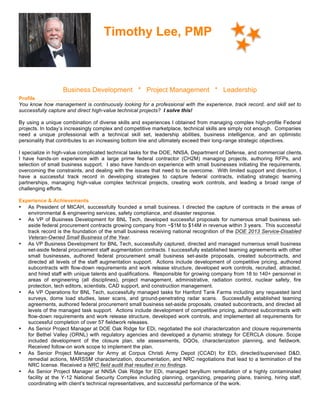 Timothy Lee, PMP
Business Development * Project Management * Leadership
Profile
You know how management is continuously looking for a professional with the experience, track record, and skill set to
successfully capture and direct high-value technical projects? I solve this!
By using a unique combination of diverse skills and experiences I obtained from managing complex high-profile Federal
projects. In today’s increasingly complex and competitive marketplace, technical skills are simply not enough. Companies
need a unique professional with a technical skill set, leadership abilities, business intelligence, and an optimistic
personality that contributes to an increasing bottom line and ultimately exceed their long-range strategic objectives.
I specialize in high-value complicated technical tasks for the DOE, NNSA, Department of Defense, and commercial clients.
I have hands-on experience with a large prime federal contractor (CH2M) managing projects, authoring RFPs, and
selection of small business support. I also have hands-on experience with small businesses initiating the requirements,
overcoming the constraints, and dealing with the issues that need to be overcome. With limited support and direction, I
have a successful track record in developing strategies to capture federal contracts, initiating strategic teaming
partnerships, managing high-value complex technical projects, creating work controls, and leading a broad range of
challenging efforts.
Experience & Achievements
• As President of MICAH, successfully founded a small business. I directed the capture of contracts in the areas of
environmental & engineering services, safety compliance, and disaster response.
• As VP of Business Development for BNL Tech, developed successful proposals for numerous small business set-
aside federal procurement contracts growing company from ~$1M to $14M in revenue within 3 years. This successful
track record is the foundation of the small business receiving national recognition of the DOE 2013 Service-Disabled
Veteran-Owned Small Business of the Year.
• As VP Business Development for BNL Tech, successfully captured, directed and managed numerous small business
set-aside federal procurement staff augmentation contracts. I successfully established teaming agreements with other
small businesses, authored federal procurement small business set-aside proposals, created subcontracts, and
directed all levels of the staff augmentation support. Actions include development of competitive pricing, authored
subcontracts with flow-down requirements and work release structure, developed work controls, recruited, attracted,
and hired staff with unique talents and qualifications. Responsible for growing company from 18 to 140+ personnel in
areas of engineering (all disciplines), project management, administrative, radiation control, nuclear safety, fire
protection, tech editors, scientists, CAD support, and construction management.
• As VP Operations for BNL Tech, successfully managed tasks for Hanford Tank Farms including any requested land
surveys, dome load studies, laser scans, and ground-penetrating radar scans. Successfully established teaming
agreements, authored federal procurement small business set-aside proposals, created subcontracts, and directed all
levels of the managed task support. Actions include development of competitive pricing, authored subcontracts with
flow-down requirements and work release structure, developed work controls, and implemented all requirements for
successful completion of over 57 fieldwork releases.
• As Senior Project Manager at DOE Oak Ridge for EDi, negotiated the soil characterization and closure requirements
for Bethel Valley (ORNL) with regulatory agencies and developed a dynamic strategy for CERCLA closure. Scope
included development of the closure plan, site assessments, DQOs, characterization planning, and fieldwork.
Received follow-on work scope to implement the plan.
• As Senior Project Manager for Army at Corpus Christi Army Depot (CCAD) for EDi, directed/supervised D&D,
remedial actions, MARSSM characterization, documentation, and NRC negotiations that lead to a termination of the
NRC license. Received a NRC field audit that resulted in no findings.
• As Senior Project Manager at NNSA Oak Ridge for EDi, managed beryllium remediation of a highly contaminated
facility at the Y-12 National Security Complex including planning, organizing, preparing plans, training, hiring staff,
coordinating with client’s technical representatives, and successful performance of the work.
 