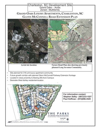 Charleston, SC Development Site
Grand Oaks - Acres
Zoned - Multifamily
Site planned for 316-unit luxury apartment community
Future growth corridor with planned Glenn McConnell Parkway Extension frontage
Located in close proximity to Boeing 265-Acre Campus
Desirable West Ashley residential location
•
•
•
•
Furure Road Plan also showing previously
planned Long Savanna Community
Aerial site location
For information contact:
Stephen Selby - (407)333-1527
Paul Hoffman - (972)896-3529
 
