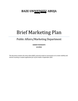 BAZE UNIVERSITY ABUJA
Brief Marketing Plan
Public Affairs/Marketing Department
SAMEER YESHWANTH
6/1/2010
The document contains the areas where BAZE university needs to concentrate on to create visibility and
interest resulting in student application for its first intake in September 2010
 