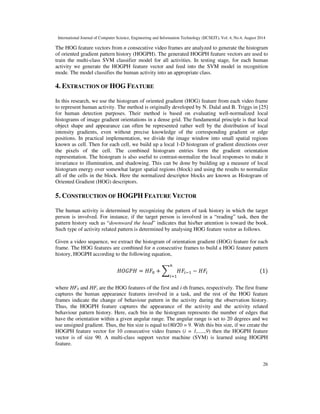 International Journal of Computer Science, Engineering and Information Technology (IJCSEIT), Vol. 4, No.4, August 2014
26
The HOG feature vectors from n consecutive video frames are analyzed to generate the histogram
of oriented gradient pattern history (HOGPH). The generated HOGPH feature vectors are used to
train the multi-class SVM classifier model for all activities. In testing stage, for each human
activity we generate the HOGPH feature vector and feed into the SVM model in recognition
mode. The model classifies the human activity into an appropriate class.
4. EXTRACTION OF HOG FEATURE
In this research, we use the histogram of oriented gradient (HOG) feature from each video frame
to represent human activity. The method is originally developed by N. Dalal and B. Triggs in [25]
for human detection purposes. Their method is based on evaluating well-normalized local
histograms of image gradient orientations in a dense grid. The fundamental principle is that local
object shape and appearance can often be represented rather well by the distribution of local
intensity gradients, even without precise knowledge of the corresponding gradient or edge
positions. In practical implementation, we divide the image window into small spatial regions
known as cell. Then for each cell, we build up a local 1-D histogram of gradient directions over
the pixels of the cell. The combined histogram entries form the gradient orientation
representation. The histogram is also useful to contrast-normalize the local responses to make it
invariance to illumination, and shadowing. This can be done by building up a measure of local
histogram energy over somewhat larger spatial regions (block) and using the results to normalize
all of the cells in the block. Here the normalized descriptor blocks are known as Histogram of
Oriented Gradient (HOG) descriptors.
5. CONSTRUCTION OF HOGPH FEATURE VECTOR
The human activity is determined by recognizing the pattern of task history in which the target
person is involved. For instance, if the target person is involved in a “reading” task, then the
pattern history such as “downward the head” indicates that his/her attention is toward the book.
Such type of activity related pattern is determined by analysing HOG feature vector as follows.
Given a video sequence, we extract the histogram of orientation gradient (HOG) feature for each
frame. The HOG features are combined for n consecutive frames to build a HOG feature pattern
history, HOGPH according to the following equation,
 =  + 	 
 