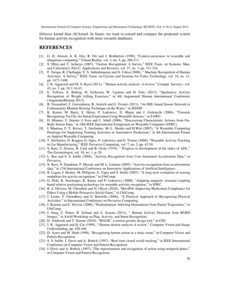 International Journal of Computer Science, Engineering and Information Technology (IJCSEIT), Vol. 4, No.4, August 2014
28
7.2. Training and Testing the SVM Classifier
Each of the recorded tasks was divided into test and train sample videos. As described in Section
5, one sample features a vector consisting of ten frames of the video stream. Table 1 shows the
number of training and testing sample used in the experiments and their total length for three
different activities. The multi-class SVM classifier was learned using the training samples for
three activities. In the recognition mode, each test sample value was tested against three tasks and
the task with the highest probability was selected as the detected task. Total 8740 test samples for
three activities were used to test the system. The SVM classifier was used with two different
kernels: liblinear and rbf. The performance of the classifier was compared for different kernels on
the proposed activity test sample dataset.
Table1: Sample Training and Test Data for Experiments
Activity Training Data Test Data
Length
(in Min)
No. of
Samples
Length
(in Min)
No. of Samples
Browsing 19.30 2482 22.93 3104
Reading 16.00 2058 19.10 2904
Writing 15.00 1929 19.91 2732
Total 50.30 6469 61.94 8740
7.3. Activity Recognition Performance
We measured the activity recognition performance on the test video data. From the test video
data, we used 8740 test activity samples. First, we measured the performance of the SVM
classifier with rbf exponential kernel. In this case, among 8740 test samples 6064 activity samples
were correctly recognized with 69.38% accuracy. Table 2 shows the activity specific recognition
performance and cross category confusion of activity recognition system using the rbf
exponential kernel.
Table 2: Activity Recognition Performance Using SVM Classifier and rbf Exponential Kernel
Activity Browsing Reading Writing
Browsing 2439 302 363
Reading 318 1935 651
Writing 278 764 1690
Second, the performance of the proposed system was also measured using SVM classifier and
liblinear kernel. Here, among 8740 test samples 8277 activity samples were correctly recognized
with 94.70% recognition accuracy. Table 3 shows the activity specific recognition performance
and cross category confusion of activity recognition system using the liblinear kernel. From the
experimental result, it was shown that the proposed system performed significant improvement
for human activity recognition task with liblinear kernel than rbf kernel. The liblinear kernel was
also decreased the cross-category confusion rate. Figure 3 shows some snapshots of the
recognized human activities for “browsing”, “reading”, and “writing”, respectively.
 