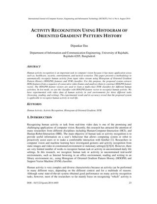 International Journal of Computer Science, Engineering and Information Technology (IJCSEIT), Vol. 4, No.4, August 2014
DOI : 10.5121/ijcseit.2014.4403 23
ACTIVITY RECOGNITION USING HISTOGRAM OF
ORIENTED GRADIENT PATTERN HISTORY
Dipankar Das
Department of Information and Communication Engineering, University of Rajshahi,
Rajshahi-6205, Bangladesh
ABSTRACT
Human activity recognition is an important task in computer vision because it has many application areas
such as, healthcare, security, entertainment, and tactical scenarios. This paper presents a methodology to
automatically recognize human activity from input video stream using Histogram of Oriented Gradient
Pattern History (HOGPH) features and SVM classifier. For this purpose, the proposed system extracts
HOG features from a sequence of consecutive video frames and analyzes them to construct HOGPH feature
vector. The HOGPH feature vectors are used to train a multi-class SVM classifier for different human
activities. In test mode, we use the classifier with HOGPH feature vector to recognize human activity. We
have experimented with video data of human activity in real environments for three different tasks
(browsing, reading, and writing). The experimental result and its accuracy reveal that the proposed system
is applicable to recognize human activity in real-life.
KEYWORDS
Human Activity, Activity Recognition, Histogram of Oriented Gradient, SVM.
1. INTRODUCTION
Recognizing human activity or task from real-time video data is one of the promising and
challenging applications of computer vision. Recently, this research has attracted the attention of
many researchers from different disciplines including Human-Computer-Interaction (HCI), and
Human-Robot-Interaction (HRI). The main objective of human task or activity recognition is to
provide useful information on a user’s behaviour that allows computing system or robot to
proactively assist users or to make a comfortable interaction with him/her [1]. Researchers in
computer vision and machine learning have investigated gestures and activity recognition from
static images and video in constrained environment or stationary settings[2][3][4]. However, there
are very limited number of works to recognize human task or activity in unconstrained daily life
settings. In this research, we recognize human task or acitivity in unconstrained real-world
environments, such as Internet browsing in an office environment, reading and writing in an
library environment etc., using Histogram of Oriented Gradient Pattern History (HOGPH) and
Support Vector Machine (SVM) classifier.
Human activity is very complex and diverse characteristics because an activity can be performed
in many different ways, depending on the different context and for a multitude of reasons.
Although some state-of-the-art system obtained good performance on many activity recognition
tasks, however, most of the researchers so far mainly focus on recognizing “which” activity is
 