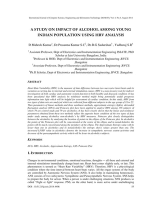 International Journal of Computer Science, Engineering and Information Technology (IJCSEIT), Vol. 4, No.4, August 2014
DOI : 10.5121/ijcseit.2014.4406 55
A STUDY ON IMPACT OF ALCOHOL AMONG YOUNG
INDIAN POPULATION USING HRV ANALYSIS
D Mahesh Kumar1
, Dr.Prasanna Kumar S.C2
, Dr.B.G Sudarshan3
, Yadhuraj S.R4
1
Assistant Professor, Dept of Electronics and Instrumentation Engineering JSSATE, PhD
Scholar at Jain University Bangalore, India
2
Professor & HOD, Dept of Electronics and Instrumentation Engineering ,RVCE
,Bangalore
3
Assosiate Professor, Dept of Electronics and Instrumentation Engineering ,RVCE
,Bangalore
4
Ph.D Scholar, Dept of Electronics and Instrumentation Engineering ,RVCE ,Bangalore
ABSTRACT
Heart Rate Variability (HRV) is the measure of time difference between two successive heart beats and its
variation occurring due to internal and external stimulation causes. HRV is a non-invasive tool for indirect
investigation of both cardiac and autonomic system function in both healthy and diseased condition. It has
been speculated that HRV analysis by nonlinear method might bring potentially useful prognosis
information into light which will be helpful for assessment of cardiac condition. In this study, HRV from
two types of data sets are analyzed which are collected from different subjects in the age group of 18 to 22.
Then parameters of linear methods and three nonlinear methods, approximate entropy (ApEn), detrended
fluctuation analysis (DFA) and Poincare plot have been applied to analyze HRV among 158 subjects of
which 79 are control study and 79 are alcoholics. It has been clearly shown that the linear and nonlinear
parameters obtained from these two methods reflect the opposite heart condition of the two types of data
under study among alcoholics non-alcoholic’s by HRV measures. Poincare plot clearly distinguishes
between the alcoholics by analysing the location of points in the ellipse of the Poincare plot. In alcoholics
the points of the Poincare plot will be concentrated at the centre of the ellipse and in nonalchoholics the
points will be much concentrated along the periphery of the ellipse. The Approximate Entropy value will be
lesser than one in alcoholics and in nonalcoholics the entropy shows values greater than one. The
increased LF/HF value in alcoholics denotes the increase in sympathetic nervous system activities and
decrease of the parasympathetic activity which will be lesser in alcoholics subjects.
KEYWORDS
ECG, HRV, Alcoholic, Approximate Entropy, ANS, Poincare Plot
1. INTRODUCTION
Changes in environmental conditions, emotional reactions, thoughts — all these and external and
internal stimulations immediately change heart rate. Heart beat comes slightly early, or late. This
phenomenon is termed as “Heart Rate Variability” (HRV). Therefore, HRV is a physiological
condition where the time interval between heart beats varies. All the organ systems of the body
are controlled by Autonomic Nervous System (ANS). It also helps in maintaining homeostasis.
ANS consists of two subsystems: Sympathetic and Parasympathetic Nervous System. SNS helps
to prepare the body for action. When a person is under challenging situations, SNS produces so
called “flight or fight” response. PNS, on the other hand, is more active under unchallenging
 