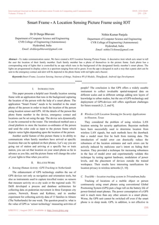 International Journal on Recent and Innovation Trends in Computing and Communication ISSN: 2321-8169
Volume: 5 Issue: 8 235 – 239
_______________________________________________________________________________________________
235
IJRITCC | August 2017, Available @ http://www.ijritcc.org
_______________________________________________________________________________________
Smart Frame - A Location Sensing Picture Frame using IOT
Dr D Durga Bhavani
Department of Computer Science and Engineering
CVR College of Engineering (Autonomous)
Hyderabad, India
Email: drddurgabhavani@gmail.com
Nithin Kumar Panjala
Department of Computer Science and Engineering
CVR College of Engineering (Autonomous)
Hyderabad, India
Email: nithin15chinnu@gmail.com
Abstract—To make communication easier, We have created a IOT Location Sensing Picture Frame. A decorative item which acts smart to tell
the user the location of their family member. Each family member has a photo of themselves in the picture frame. Each photo has a
corresponding strip of lights that is controlled by an app which runs in the background of the designated family member‘s smart phone. The
lights are programmed to display colors in a spectrum ranging from red to green. Even the app is designed in such a way that a panic alert can be
sent to the emergency contact and alert will be depicted in the photo frame with red lights and a buzzer.
Keywords-Smart Frame, Location Sensing, Internet of things, Nodemcu Wi-fi Module, ThingSpeak, Android App Development.
__________________________________________________*****_________________________________________________
I. INTRODUCTION
This paper presents a helpful user friendly location sensing
frame with an application that runs in the background capturing
the location of the person with the help of a smart phone. The
application ―Smart Frame‖ needs to be installed in the smart
phone of the person in order to track the location of the person
using location sensor and GPS. All the details of the person like
photo frame number in the device, emergency contact and
locations can be set using the app. The device acts dynamically
it can be connected to the router. The introduced method uses a
cloud platform to store the location co-ordinates of the person
and send the color code as input to the picture frame which
depicts varies lights depending upon the location of the person.
Another useful feature of this picture frame is its ability to
communicate when family members have arrived at specific
locations that can be updated on their phones. Let‘s say you are
going out of station and arriving at a specific bus or train
station, you can set that location on your smart phone as far in
advance as you like, and the picture frame will change the color
of your lights to blue when you arrive.
II. RELATED WORK
A. Sensing Human Activity :GPS Tracking in Netherlands
The enhancement of GPS technology enables the use of
GPS devices not only as navigation and orientation tools, but
also as instruments used to capture travelled routes: as sensors
that measure activity on a city scale or the regional scale. TU
Delft developed a process and database architecture for
collecting data on pedestrian movement in three European city
centers, Norwich, Rouen and Koblenz, and in another
experiment for collecting activity data of 13 families in Almere
(The Netherlands) for one week. The question posed is: what is
the value of GPS as ‗sensor technology‘ measuring activities of
people? The conclusion is that GPS offers a widely useable
instrument to collect invaluable spatial-temporal data on
different scales and in different settings adding new layers of
knowledge to urban studies, but the use of GPS-technology and
deployment of GPS-devices still offers significant challenges
for future research [1, 2, and 9].
B. Wireless LAN Location Sensing for Security Applications
in Houston, Texas
They considered the problem of using wireless LAN
location sensing for security applications. Bayesian methods
have been successfully used to determine location from
wireless LAN signals, but such methods have the drawback
that a model must first be built from training data. The
introduction of model error can drastically reduce the
robustness of the location estimates and such errors can be
actively induced by malicious user‘s intent on hiding their
location. They provided a technique for increasing robustness
in the face of model error and experimentally validate this
technique by testing against hardware, modulation of power
levels, and the placement of devices outside the trained
workspace. Their results have interesting ramifications for
location privacy in wireless networks [3, 10].
C. TrackMe – location tracking system in Trivandrum,India
Tracking of locations of a mobile object or person
continuously using smart phones using conventional Global
Positioning System (GPS) puts a huge toll on the battery life of
power-limited smart phones. The power consumption of a GPS
unit is much more than any other sensors in a smart phone.
Worse, the GPS unit cannot be switched off even if the smart
phone is in sleep mode. GPS, in addition, is not effective in
 