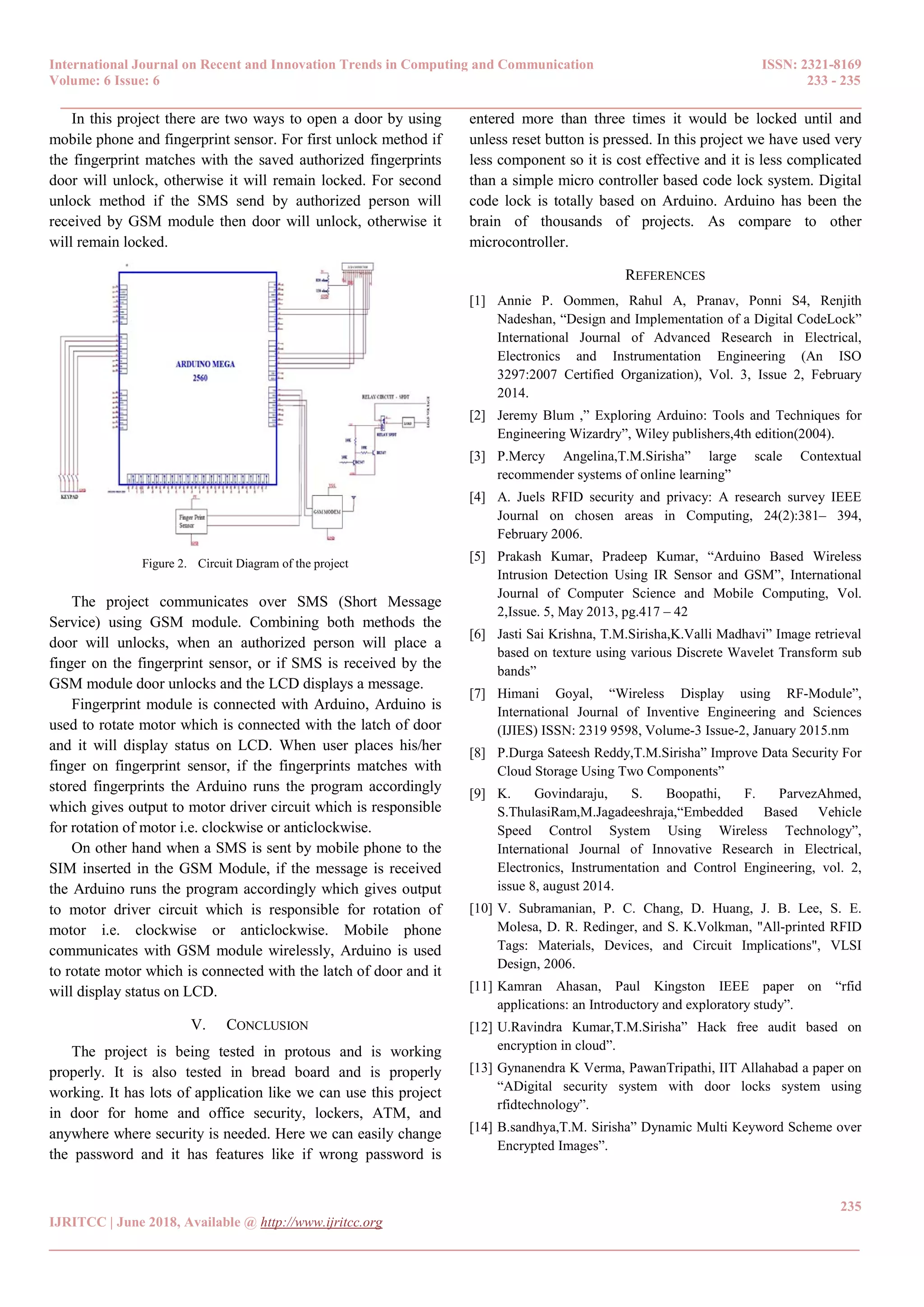 International Journal on Recent and Innovation Trends in Computing and Communication ISSN: 2321-8169
Volume: 6 Issue: 6 233 - 235
______________________________________________________________________________________
235
IJRITCC | June 2018, Available @ http://www.ijritcc.org
_______________________________________________________________________________________
In this project there are two ways to open a door by using
mobile phone and fingerprint sensor. For first unlock method if
the fingerprint matches with the saved authorized fingerprints
door will unlock, otherwise it will remain locked. For second
unlock method if the SMS send by authorized person will
received by GSM module then door will unlock, otherwise it
will remain locked.
The project communicates over SMS (Short Message
Service) using GSM module. Combining both methods the
door will unlocks, when an authorized person will place a
finger on the fingerprint sensor, or if SMS is received by the
GSM module door unlocks and the LCD displays a message.
Fingerprint module is connected with Arduino, Arduino is
used to rotate motor which is connected with the latch of door
and it will display status on LCD. When user places his/her
finger on fingerprint sensor, if the fingerprints matches with
stored fingerprints the Arduino runs the program accordingly
which gives output to motor driver circuit which is responsible
for rotation of motor i.e. clockwise or anticlockwise.
On other hand when a SMS is sent by mobile phone to the
SIM inserted in the GSM Module, if the message is received
the Arduino runs the program accordingly which gives output
to motor driver circuit which is responsible for rotation of
motor i.e. clockwise or anticlockwise. Mobile phone
communicates with GSM module wirelessly, Arduino is used
to rotate motor which is connected with the latch of door and it
will display status on LCD.
V. CONCLUSION
The project is being tested in protous and is working
properly. It is also tested in bread board and is properly
working. It has lots of application like we can use this project
in door for home and office security, lockers, ATM, and
anywhere where security is needed. Here we can easily change
the password and it has features like if wrong password is
entered more than three times it would be locked until and
unless reset button is pressed. In this project we have used very
less component so it is cost effective and it is less complicated
than a simple micro controller based code lock system. Digital
code lock is totally based on Arduino. Arduino has been the
brain of thousands of projects. As compare to other
microcontroller.
REFERENCES
[1] Annie P. Oommen, Rahul A, Pranav, Ponni S4, Renjith
Nadeshan, “Design and Implementation of a Digital CodeLock”
International Journal of Advanced Research in Electrical,
Electronics and Instrumentation Engineering (An ISO
3297:2007 Certified Organization), Vol. 3, Issue 2, February
2014.
[2] Jeremy Blum ,” Exploring Arduino: Tools and Techniques for
Engineering Wizardry”, Wiley publishers,4th edition(2004).
[3] P.Mercy Angelina,T.M.Sirisha” large scale Contextual
recommender systems of online learning”
[4] A. Juels RFID security and privacy: A research survey IEEE
Journal on chosen areas in Computing, 24(2):381– 394,
February 2006.
[5] Prakash Kumar, Pradeep Kumar, “Arduino Based Wireless
Intrusion Detection Using IR Sensor and GSM”, International
Journal of Computer Science and Mobile Computing, Vol.
2,Issue. 5, May 2013, pg.417 – 42
[6] Jasti Sai Krishna, T.M.Sirisha,K.Valli Madhavi” Image retrieval
based on texture using various Discrete Wavelet Transform sub
bands”
[7] Himani Goyal, “Wireless Display using RF-Module”,
International Journal of Inventive Engineering and Sciences
(IJIES) ISSN: 2319 9598, Volume-3 Issue-2, January 2015.nm
[8] P.Durga Sateesh Reddy,T.M.Sirisha” Improve Data Security For
Cloud Storage Using Two Components”
[9] K. Govindaraju, S. Boopathi, F. ParvezAhmed,
S.ThulasiRam,M.Jagadeeshraja,“Embedded Based Vehicle
Speed Control System Using Wireless Technology”,
International Journal of Innovative Research in Electrical,
Electronics, Instrumentation and Control Engineering, vol. 2,
issue 8, august 2014.
[10] V. Subramanian, P. C. Chang, D. Huang, J. B. Lee, S. E.
Molesa, D. R. Redinger, and S. K.Volkman, "All-printed RFID
Tags: Materials, Devices, and Circuit Implications", VLSI
Design, 2006.
[11] Kamran Ahasan, Paul Kingston IEEE paper on “rfid
applications: an Introductory and exploratory study”.
[12] U.Ravindra Kumar,T.M.Sirisha” Hack free audit based on
encryption in cloud”.
[13] Gynanendra K Verma, PawanTripathi, IIT Allahabad a paper on
“ADigital security system with door locks system using
rfidtechnology”.
[14] B.sandhya,T.M. Sirisha” Dynamic Multi Keyword Scheme over
Encrypted Images”.
Figure 2. Circuit Diagram of the project
 