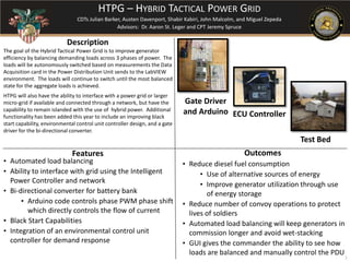 The goal of the Hybrid Tactical Power Grid is to improve generator
efficiency by balancing demanding loads across 3 phases of power. The
loads will be autonomously switched based on measurements the Data
Acquisition card in the Power Distribution Unit sends to the LabVIEW
environment. The loads will continue to switch until the most balanced
state for the aggregate loads is achieved.
HTPG will also have the ability to interface with a power grid or larger
micro-grid if available and connected through a network, but have the
capability to remain islanded with the use of hybrid power. Additional
functionality has been added this year to include an improving black
start capability, environmental control unit controller design, and a gate
driver for the bi-directional converter.
Outcomes
Description
Features
• Automated load balancing
• Ability to interface with grid using the Intelligent
Power Controller and network
• Bi-directional converter for battery bank
• Arduino code controls phase PWM phase shift
which directly controls the flow of current
• Black Start Capabilities
• Integration of an environmental control unit
controller for demand response
• Reduce diesel fuel consumption
• Use of alternative sources of energy
• Improve generator utilization through use
of energy storage
• Reduce number of convoy operations to protect
lives of soldiers
• Automated load balancing will keep generators in
commission longer and avoid wet-stacking
• GUI gives the commander the ability to see how
loads are balanced and manually control the PDU
HTPG – HYBRID TACTICAL POWER GRID
CDTs Julian Barker, Austen Davenport, Shabir Kabiri, John Malcolm, and Miguel Zepeda
Advisors: Dr. Aaron St. Leger and CPT Jeremy Spruce
1
ECU Controller
Gate Driver
and Arduino
Test Bed
 