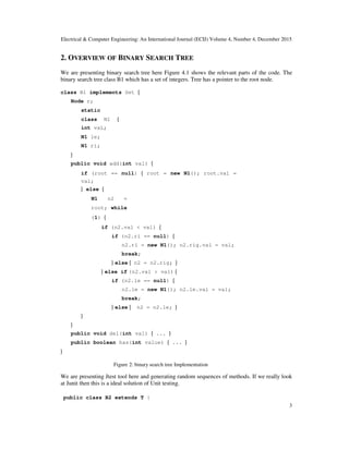 Electrical & Computer Engineering: An International Journal (ECIJ) Volume 4, Number 4, December 2015
3
2. OVERVIEW OF BINARY SEARCH TREE
We are presenting binary search tree here Figure 4.1 shows the relevant parts of the code. The
binary search tree class B1 which has a set of integers. Tree has a pointer to the root node.
class B1 implements Set {
Node r;
static
class N1 {
int vaL;
N1 le;
N1 ri;
}
public void add(int val) {
if (root == null) { root = new N1(); root.val =
val;
} else {
N1 n2 =
root; while
(1) {
if (n2.val < val) {
if (n2.ri == null) {
n2.ri = new N1(); n2.rig.val = val;
break;
} else { n2 = n2.rig; }
} else if (n2.val > val) {
if (n2.le == null) {
n2.le = new N1(); n2.le.val = val;
break;
} else { n2 = n2.le; }
}
}
public void del(int val) { ... }
public boolean has(int value) { ... }
}
Figure 2: binary search tree Implementation
We are presenting Jtest tool here and generating random sequences of methods. If we really look
at Junit then this is a ideal solution of Unit testing.
public class B2 extends T {
 