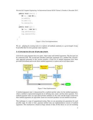 Electrical & Computer Engineering: An International Journal (ECIJ) Volume 4, Number 4, December 2015
4
public void test1() {
B2 tx = new B2();
tx.add(0);
tx.add(-1);
tx.remove(0);
}
public void lp() {
lp txp = new lp();
txp.add(654321);
txp.remove(333);
}
}
Figure 3: JTest Tool Implementation
We are adopting by existing tools is to explores all methods randomly to a given length. It may
be possible that two tests generate same sequence.
3. CONCRETE-STATE EXPLORATION
Unit test for oops programs have two parts: object states and method arguments. The first part can
be connected with. The second part introduce particular arguments for a method The concrete-
state approach presented in this section assumes a fixed set of method arguments have been
provided beforehand and invoke these method arguments to explore and set up object states.
Figure 3: State Implementation
A method-argument state is characterized by a method and the values for the method arguments,
where a method is represented uniquely by its defining class, name, and the entire signature. Two
method-argument states are equivalent iff their methods are the same and the heaps rooted from
their method arguments are equivalent .Each test execution produces several method executions.
This technique is a type of sequentional testing. Here we are presenting test generation for each
possible input. In order to find generate method state our implementation consists of method
arguments. This mechanism is based on huge amount of data. In this thesis we are not including
 
