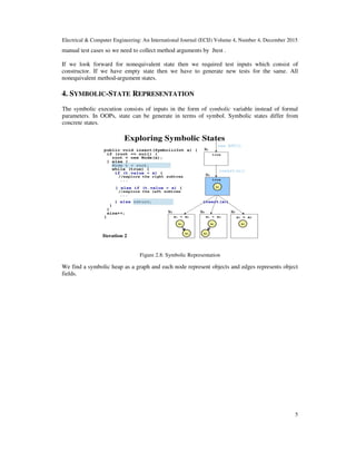 Electrical & Computer Engineering: An International Journal (ECIJ) Volume 4, Number 4, December 2015
5
manual test cases so we need to collect method arguments by Jtest .
If we look forward for nonequivalent state then we required test inputs which consist of
constructor. If we have empty state then we have to generate new tests for the same. All
nonequivalent method-argument states.
4. SYMBOLIC-STATE REPRESENTATION
The symbolic execution consists of inputs in the form of symbolic variable instead of formal
parameters. In OOPs, state can be generate in terms of symbol. Symbolic states differ from
concrete states.
Figure 2.8: Symbolic Representation
We find a symbolic heap as a graph and each node represent objects and edges represents object
fields.
 