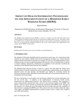 Health Informatics - An International Journal (HIIJ) Vol.4, No.3/4, November 2015
DOI: 10.5121/hiij.2015.4403 27
IMPACT OF HEALTH INFORMATICS TECHNOLOGY
ON THE IMPLEMENTATION OF A MODIFIED EARLY
WARNING SCORE (MEWS)
Sajeesh Kumar
Department of Health Informatics & Information Management, University of Tennessee
Health Science Center, Memphis, TN, USA
ABSTRACT
The Modified Early Warning System (MEWS) is based on a patient score that helps the medical team
monitor patients to identify a patient that may be experiencing a sudden decline in care. This study consists
of a detailed review of clinical data and patient outcomes to assess impact of technology and patient care.
There are a total of thirteen hospitals included in this review. These facilities have implemented vitals
capture and the MEWS scoring system.
KEYWORDS
Modified Early Warning System, electronic health record, Meaningful Use
1. INTRODUCTION
The adoption of Electronic Health Records has increased in recent years. As a result discrete data
elements are more widely available which can be leveraged for secondary use. Clinical decision
support and alert notification to clinicians are examples of such uses. The implementation of early
warning systems can assist in identifying patients that may be at risk for decomposition or decline
in clinical condition. Specifically, clarifications of availability in near real-time to facilitate the
calculation of the Modified Early Warning Score (MEWS).
The Modified Early Warning System is based on a patient score that helps the medical team
monitor patients to identify a patient that may be experiencing a sudden decline in care. Based on
literature review the data elements and threshold vary slightly be essentially include the
following: Respiratory Rate, Heart Rate, Systolic Blood Pressure, Consciousness/Alertness Level,
Temperature and Urine Output.
The use of technology to aid in patient care and nursing workflow has evolved significantly over
the last several years. In addition to the implementation of electronic health records,
organizations are implementing electronic vital capture devices (capsules). This equipment is
used to electronically transmit data from a device to the electronic health record (EHR). The
patients’ vitals are used in real-time to facilitate the calculation of the MEWS scores. The goal of
this research is to evaluate the use of the medical devices in facility and assess the availability of
data elements to calculate the MEWS score. This current work seeks to further explore the impact
vitals capture and MEWS implementation on patient outcomes such as cardiac arrest, length of
stay (LOS) and mortality.
 