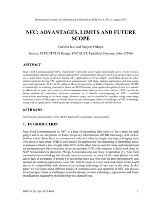 International Journal on Cybernetics & Informatics (IJCI) Vol. 4, No. 4, August 2015
DOI: 10.5121/ijci.2015.4401 1
NFC: ADVANTAGES, LIMITS AND FUTURE
SCOPE
Garima Jain and Sanjeet Dahiya
Student, M.TECH VLSI Design, YMCAUST, Faridabad, Haryana, India-121006
ABSTRACT
Near Field Communication (NFC) Technology represents short range (practically up to 4 cm) wireless
communication offering safe yet simple and intuitive communication between electronic devices that we use
on a daily basis. Users of devices having NFC application in it can simply touch their devices to other
similar elements having NFC application to communicate with them, making application and data usage
easy and convenient. NFC can be called as the next generation of Radio Frequency Identification (RFID)
as technically its working principal is based on RFID however from application point of view it is similar
to Bluetooth in some ways since it allows communication between two active devices. NFC can be the
future medium of contactless electronic payment as it inhibits eavesdropping on NFC - enabled
transactions pertaining to its short range, however range can be extended by attackers using some range
extension system. In this paper we briefly discussed the advantages, limits or challenges of NFC technology
along with its applications which opens up exciting new usage scenarios for mobile devices.
KEYWORDS
Near Field Communication, NFC, RFID, Bluetooth, Contactless communication.
1. INTRODUCTION
Near Field Communication or NFC is a type of technology that soon will be a must for each
gadget and is an integration of Radio Frequency Identification (RFID) technology with mobile
devices which allows them to communicate with each other by simply touching or bringing them
very close to each other. RFID is used mainly for applications like indicating or identifying goods
or persons without a line of sight while NFC on the other hand is used for more sophisticated and
secure transactions like contactless access or payment. NFC is the outcome of joint work done by
NXP Semiconductors (formerly Philips Semiconductors) and Sony Corporation [1]. Near field
communication technology has already come in existence in many of the smart phones but still
due to lack of awareness of people it is not in that much use. But with the growing popularity and
demand for android applications, soon NFC will be found in every nook and corner of the world
due to its compatibility with almost every existing technology in one way or the other. In this
paper we will learn about different modes of communication and operation of NFC and discuss
its advantages, limits or challenges posed by already existent technology, applications and future
modifications required by the technology in a detailed way.
 