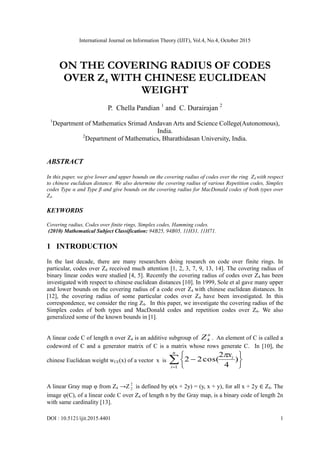 International Journal on Information Theory (IJIT), Vol.4, No.4, October 2015
DOI : 10.5121/ijit.2015.4401 1
ON THE COVERING RADIUS OF CODES
OVER Z4 WITH CHINESE EUCLIDEAN
WEIGHT
P. Chella Pandian 1
and C. Durairajan 2
1
Department of Mathematics Srimad Andavan Arts and Science College(Autonomous),
India.
2
Department of Mathematics, Bharathidasan University, India.
ABSTRACT
In this paper, we give lower and upper bounds on the covering radius of codes over the ring Z4 with respect
to chinese euclidean distance. We also determine the covering radius of various Repetition codes, Simplex
codes Type α and Type β and give bounds on the covering radius for MacDonald codes of both types over
Z4.
KEYWORDS
Covering radius, Codes over finite rings, Simplex codes, Hamming codes.
(2010) Mathematical Subject Classification: 94B25, 94B05, 11H31, 11H71.
1 INTRODUCTION
In the last decade, there are many researchers doing research on code over finite rings. In
particular, codes over Z4 received much attention [1, 2, 3, 7, 9, 13, 14]. The covering radius of
binary linear codes were studied [4, 5]. Recently the covering radius of codes over Z4 has been
investigated with respect to chinese euclidean distances [10]. In 1999, Sole et al gave many upper
and lower bounds on the covering radius of a code over Z4 with chinese euclidean distances. In
[12], the covering radius of some particular codes over Z4 have been investigated. In this
correspondence, we consider the ring Z4. In this paper, we investigate the covering radius of the
Simplex codes of both types and MacDonald codes and repetition codes over Z4. We also
generalized some of the known bounds in [1].
A linear code C of length n over Z4 is an additive subgroup of
n
Z4 . An element of C is called a
codeword of C and a generator matrix of C is a matrix whose rows generate C. In [10], the
chinese Euclidean weight wCE(x) of a vector x is  






n
i
ix
1
)
4
2
cos(22

A linear Gray map φ from Z4 →Z 2
2 is defined by φ(x + 2y) = (y, x + y), for all x + 2y ∈ Z4. The
image φ(C), of a linear code C over Z4 of length n by the Gray map, is a binary code of length 2n
with same cardinality [13].
 