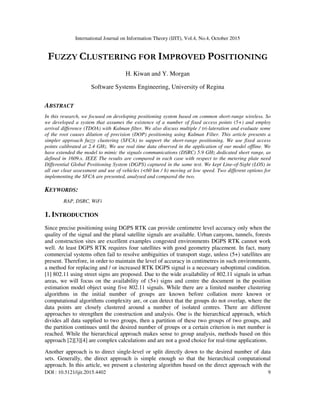 International Journal on Information Theory (IJIT), Vol.4, No.4, October 2015
DOI : 10.5121/ijit.2015.4402 9
FUZZY CLUSTERING FOR IMPROVED POSITIONING
H. Kiwan and Y. Morgan
Software Systems Engineering, University of Regina
ABSTRACT
In this research, we focused on developing positioning system based on common short-range wireless. So
we developed a system that assumes the existence of a number of fixed access points (5+) and employ
arrival difference (TDOA) with Kalman filter. We also discuss multiple / tri-lateration and evaluate some
of the root causes dilution of precision (DOP) positioning using Kalman Filter. This article presents a
simpler approach fuzzy clustering (SFCA) to support the short-range positioning. We use fixed access
points calibrated at 2.4 GHz. We use real time data observed in the application of our model offline. We
have extended the model to mimic the signals communications (DSRC) 5.9 GHz dedicated short range, as
defined in 1609.x. IEEE The results are compared in each case with respect to the metering plate need
Differential Global Positioning System (DGPS) captured in the same test. We kept Line-of-Sight (LOS) in
all our clear assessment and use of vehicles (<60 km / h) moving at low speed. Two different options for
implementing the SFCA are presented, analysed and compared the two.
KEYWORDS:
RAP, DSRC, WiFi
1. INTRODUCTION
Since precise positioning using DGPS RTK can provide centimetre level accuracy only when the
quality of the signal and the plural satellite signals are available. Urban canyons, tunnels, forests
and construction sites are excellent examples congested environments DGPS RTK cannot work
well. At least DGPS RTK requires four satellites with good geometry placement. In fact, many
commercial systems often fail to resolve ambiguities of transport stage, unless (5+) satellites are
present. Therefore, in order to maintain the level of accuracy in centimetres in such environments,
a method for replacing and / or increased RTK DGPS signal is a necessary suboptimal condition.
[1] 802.11 using street signs are proposed. Due to the wide availability of 802.11 signals in urban
areas, we will focus on the availability of (5+) signs and centre the document in the position
estimation model object using five 802.11 signals. While there are a limited number clustering
algorithms in the initial number of groups are known before collation more known or
computational algorithms complexity are, or can detect that the groups do not overlap, where the
data points are closely clustered around a number of isolated centres. There are different
approaches to strengthen the construction and analysis. One is the hierarchical approach, which
divides all data supplied to two groups, then a partition of these two groups of two groups, and
the partition continues until the desired number of groups or a certain criterion is met number is
reached. While the hierarchical approach makes sense to group analysis, methods based on this
approach [2][3][4] are complex calculations and are not a good choice for real-time applications.
Another approach is to direct single-level or split directly down to the desired number of data
sets. Generally, the direct approach is simple enough so that the hierarchical computational
approach. In this article, we present a clustering algorithm based on the direct approach with the
 