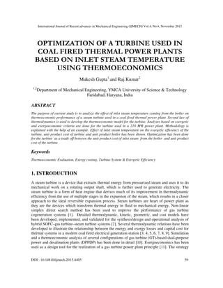 International Journal of Recent advances in Mechanical Engineering (IJMECH) Vol.4, No.4, November 2015
DOI : 10.14810/ijmech.2015.4405 59
OPTIMIZATION OF A TURBINE USED IN
COAL FIRED THERMAL POWER PLANTS
BASED ON INLET STEAM TEMPERATURE
USING THERMOECONOMICS
Mukesh Gupta1
and Raj Kumar2
1,2
Department of Mechanical Engineering, YMCA University of Science & Technology
Faridabad, Haryana, India
ABSTRACT
The purpose of current study is to analyze the effect of inlet steam temperature coming from the boiler on
thermoeconomic performance of a steam turbine used in a coal fired thermal power plant. Second law of
thermodynamics is used to develop the thermoeconomic model for the turbine. Analyses based on exergetic
and exergoeconomic criteria are done for the turbine used in a 210 MW power plant. Methodology is
explained with the help of an example. Effect of inlet steam temperature on the exergetic efficiency of the
turbine, unit product cost of turbine and unit product boiler has been shown. Optimization has been done
for the turbine as a trade off between the unit product cost of inlet steam from the boiler and unit product
cost of the turbine.
Keywords
Thermoeconomic Evaluation, Exergy costing, Turbine System & Exergetic Efficiency
1. INTRODUCTION
A steam turbine is a device that extracts thermal energy from pressurized steam and uses it to do
mechanical work on a rotating output shaft, which is further used to generate electricity. The
steam turbine is a form of heat engine that derives much of its improvement in thermodynamic
efficiency from the use of multiple stages in the expansion of the steam, which results in a closer
approach to the ideal reversible expansion process. Steam turbines are heart of power plant as
they are the devices which transform thermal energy in fluid to mechanical energy. Non-linear
simplex direct search method has been used to improve the performance of gas turbine
cogeneration systems [1]. Detailed thermodynamic, kinetic, geometric, and cost models have
been developed, implemented, and validated for the synthesis/design and operational analysis of
hybrid SOFC–gas turbine–steam turbine systems [2]. Several thermodynamic relations have been
developed to illustrate the relationship between the energy and exergy losses and capital cost for
thermal systems in a modern coal fired electrical generation station [3, 4, 5, 6, 7, 8, 9]. Simulation
and a thermoeconomic analysis of several configurations of gas turbine (GT)-based dual-purpose
power and desalination plants (DPPDP) has been done in detail [10]. Exergoeconomics has been
used as a design tool for the realization of a gas turbine power plant principle [11]. The strategy
 