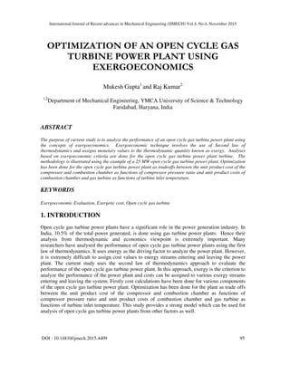 International Journal of Recent advances in Mechanical Engineering (IJMECH) Vol.4, No.4, November 2015
DOI : 10.14810/ijmech.2015.4409 95
OPTIMIZATION OF AN OPEN CYCLE GAS
TURBINE POWER PLANT USING
EXERGOECONOMICS
Mukesh Gupta1
and Raj Kumar2
1,2
Department of Mechanical Engineering, YMCA University of Science & Technology
Faridabad, Haryana, India
ABSTRACT
The purpose of current study is to analyze the performance of an open cycle gas turbine power plant using
the concepts of exergoeconomics. Exergoeconomic technique involves the use of Second law of
thermodynamics and assigns monetary values to the thermodynamic quantity known as exergy. Analyses
based on exergoeconomic criteria are done for the open cycle gas turbine power plant turbine. The
methodology is illustrated using the example of a 25 MW open cycle gas turbine power plant. Optimization
has been done for the open cycle gas turbine power plant as tradeoffs between the unit product cost of the
compressor and combustion chamber as functions of compressor pressure ratio and unit product costs of
combustion chamber and gas turbine as functions of turbine inlet temperature.
KEYWORDS
Exergoeconomic Evaluation, Exergetic cost, Open cycle gas turbine
1. INTRODUCTION
Open cycle gas turbine power plants have a significant role in the power generation industry. In
India, 10.5% of the total power generated, is done using gas turbine power plants. Hence their
analysis from thermodynamic and economics viewpoint is extremely important. Many
researchers have analysed the performance of open cycle gas turbine power plants using the first
law of thermodynamics. It uses energy as the driving factor to analyze the power plant. However,
it is extremely difficult to assign cost values to energy streams entering and leaving the power
plant. The current study uses the second law of thermodynamics approach to evaluate the
performance of the open cycle gas turbine power plant. In this approach, exergy is the criterion to
analyze the performance of the power plant and costs can be assigned to various exergy streams
entering and leaving the system. Firstly cost calculations have been done for various components
of the open cycle gas turbine power plant. Optimization has been done for the plant as trade offs
between the unit product cost of the compressor and combustion chamber as functions of
compressor pressure ratio and unit product costs of combustion chamber and gas turbine as
functions of turbine inlet temperature. This study provides a strong model which can be used for
analysis of open cycle gas turbine power plants from other factors as well.
 