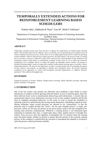 International Journal on Soft Computing, Artificial Intelligence and Applications (IJSCAI), Vol.4, No.3/4, November 2015
DOI :10.5121/ijscai.2015.4401 1
TEMPORALLY EXTENDED ACTIONS FOR
REINFORCEMENT LEARNING BASED
SCHEDULERS
Prakhar Ojha1
, Siddhartha R Thota2
, Vani M1
, Mohit P Tahilianni1
1
Department of Computer Engineering, National Institute of Technology Karnataka,
Surathkal, India
2
Department of Information Technology, National Institute of Technology Karnataka,
Surathkal, India
ABSTRACT
Temporally extended actions have been proved to enhance the performance of reinforcement learning
agents. The broader framework of ‘Options’ gives us a flexible way of representing such extended course of
action in Markov decision processes. In this work we try to adapt options framework to model an operating
system scheduler, which is expected not to allow processor stay idle if there is any process ready or waiting
for its execution. A process is allowed to utilize CPU resources for a fixed quantum of time (timeslice) and
subsequent context switch leads to considerable overhead. In this work we try to utilize the historical
performances of a scheduler and try to reduce the number of redundant context switches. We propose a
machine-learning module, based on temporally extended reinforcement-learning agent, to predict a better
performing timeslice. We measure the importance of states, in option framework, by evaluating the impact
of their absence and propose an algorithm to identify such checkpoint states. We present empirical
evaluation of our approach in a maze-world navigation and their implications on "adaptive timeslice
parameter" show efficient throughput time.
KEYWORDS
Temporal Extension of Actions, Options, Reinforcement Learning, Online Machine Learning, Operating
System, Scheduler, Preemption
1. INTRODUCTION
One of the key reasons why humans can efficiently solve problems is their ability to create
abstractions in complex world by ignoring irrelevant details. In case of artificial agents, there has
been relatively lesser work on autonomously discovering useful abstractions. A system that can
autonomously discover new abstractions can learn to act in more complex situations and deviate
from its originally anticipated behaviour. In this work we want to extend the schedulers in
operating systems by autonomously discovering useful abstractions. Scheduling is based on time-
sharing techniques where several processes are allowed to run "concurrently" so that the
processor time is roughly divided into "slices", one for each runnable process. A single core
processor, which can run only one process at any given instant, needs to be time multiplexed for
running more processes simultaneously. Whenever a running process is not terminated upon
exhausting its quantum time slice, a switch takes place where another process in brought into
context. Linux processes have the capability of preemption [8]. If a process enters the running
state, the kernel checks whether its priority is greater than the priority of the currently running
process. If this condition is satisfied then the execution is interrupted and scheduler is invoked to
select the process, which just became runnable.
 