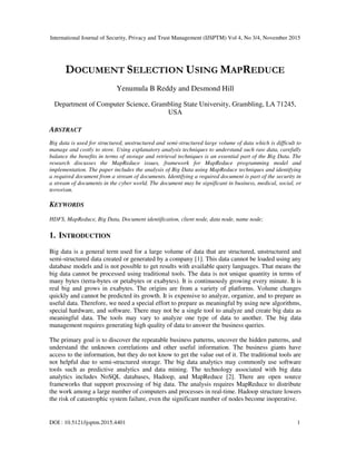 International Journal of Security, Privacy and Trust Management (IJSPTM) Vol 4, No 3/4, November 2015
DOI : 10.5121/ijsptm.2015.4401 1
DOCUMENT SELECTION USING MAPREDUCE
Yenumula B Reddy and Desmond Hill
Department of Computer Science, Grambling State University, Grambling, LA 71245,
USA
ABSTRACT
Big data is used for structured, unstructured and semi-structured large volume of data which is difficult to
manage and costly to store. Using explanatory analysis techniques to understand such raw data, carefully
balance the benefits in terms of storage and retrieval techniques is an essential part of the Big Data. The
research discusses the MapReduce issues, framework for MapReduce programming model and
implementation. The paper includes the analysis of Big Data using MapReduce techniques and identifying
a required document from a stream of documents. Identifying a required document is part of the security in
a stream of documents in the cyber world. The document may be significant in business, medical, social, or
terrorism.
KEYWORDS
HDFS, MapReduce, Big Data, Document identification, client node, data node, name node;
1. INTRODUCTION
Big data is a general term used for a large volume of data that are structured, unstructured and
semi-structured data created or generated by a company [1]. This data cannot be loaded using any
database models and is not possible to get results with available query languages. That means the
big data cannot be processed using traditional tools. The data is not unique quantity in terms of
many bytes (terra-bytes or petabytes or exabytes). It is continuously growing every minute. It is
real big and grows in exabytes. The origins are from a variety of platforms. Volume changes
quickly and cannot be predicted its growth. It is expensive to analyze, organize, and to prepare as
useful data. Therefore, we need a special effort to prepare as meaningful by using new algorithms,
special hardware, and software. There may not be a single tool to analyze and create big data as
meaningful data. The tools may vary to analyze one type of data to another. The big data
management requires generating high quality of data to answer the business queries.
The primary goal is to discover the repeatable business patterns, uncover the hidden patterns, and
understand the unknown correlations and other useful information. The business giants have
access to the information, but they do not know to get the value out of it. The traditional tools are
not helpful due to semi-structured storage. The big data analytics may commonly use software
tools such as predictive analytics and data mining. The technology associated with big data
analytics includes NoSQL databases, Hadoop, and MapReduce [2]. There are open source
frameworks that support processing of big data. The analysis requires MapReduce to distribute
the work among a large number of computers and processes in real-time. Hadoop structure lowers
the risk of catastrophic system failure, even the significant number of nodes become inoperative.
 