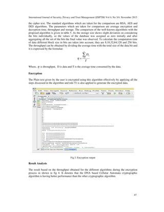 International Journal of Security, Privacy and Trust Management (IJSPTM) Vol 4, No 3/4, November 2015
the cipher text. The standard algorithms which are taken for t
DES algorithms. The parameters which are taken for comparison are average encryption and
decryption time, throughput and storage. The comparison of the well
proposed algorithm is given in table 5. As
the bits individually, so the values of the database was assigned as zero initially and after
aggregating all the set of the bits the final value was observed. To calculate the computation time
of data different block size in bits are taken into account, they are 8,16,32,64,128 and 256 bits.
The throughput can be obtained by dividing the average time with the total size of the data bit and
it is expressed by the formulae:
Where, η is throughput, D is data and T is the average time consumed by the data.
Encryption
The Plain text given by the user is encrypted using this algorithm effectively by applying all the
steps discussed in the algorithm and rule 51 is also applied to generate the encrypted data.
Result Analysis
The result based on the throughput obtained for the different algorithms during the encryption
process in shown in fig 4. It denotes that the DNA based Cellular Automata cryptographic
algorithm is having better performance than the other cryptographic algorithm.
International Journal of Security, Privacy and Trust Management (IJSPTM) Vol 4, No 3/4, November 2015
the cipher text. The standard algorithms which are taken for the comparison are RSA, AES and
DES algorithms. The parameters which are taken for comparison are average encryption and
decryption time, throughput and storage. The comparison of the well-known algorithms with the
proposed algorithm is given in table 5. As the storage size shows slight deviation on considering
the bits individually, so the values of the database was assigned as zero initially and after
aggregating all the set of the bits the final value was observed. To calculate the computation time
a different block size in bits are taken into account, they are 8,16,32,64,128 and 256 bits.
The throughput can be obtained by dividing the average time with the total size of the data bit and
T
D
n
i
n∑=
= 0
η
is throughput, D is data and T is the average time consumed by the data.
The Plain text given by the user is encrypted using this algorithm effectively by applying all the
in the algorithm and rule 51 is also applied to generate the encrypted data.
Fig.3. Encryption output
The result based on the throughput obtained for the different algorithms during the encryption
denotes that the DNA based Cellular Automata cryptographic
algorithm is having better performance than the other cryptographic algorithm.
International Journal of Security, Privacy and Trust Management (IJSPTM) Vol 4, No 3/4, November 2015
47
he comparison are RSA, AES and
DES algorithms. The parameters which are taken for comparison are average encryption and
known algorithms with the
the storage size shows slight deviation on considering
the bits individually, so the values of the database was assigned as zero initially and after
aggregating all the set of the bits the final value was observed. To calculate the computation time
a different block size in bits are taken into account, they are 8,16,32,64,128 and 256 bits.
The throughput can be obtained by dividing the average time with the total size of the data bit and
The Plain text given by the user is encrypted using this algorithm effectively by applying all the
in the algorithm and rule 51 is also applied to generate the encrypted data.
The result based on the throughput obtained for the different algorithms during the encryption
denotes that the DNA based Cellular Automata cryptographic
 