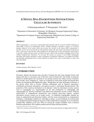 International Journal of Security, Privacy and Trust Management (IJSPTM) Vol 4, No 3/4, November 2015
DOI : 10.5121/ijsptm.2015.4404 39
A NOVEL DNA ENCRYPTION SYSTEM USING
CELLULAR AUTOMATA
G.Shanmugasundaram1
, P.Thiyagarajan2
, S.Pavithra1
1
Department of Information Technology, Sri Manakula Vinayagar Engineering College,
Madagadipet, Puducherry.
2
Department of Computer Science and Engineering, Mahindra Ecole Centrale, College of
Engineering, Hyderabad - 43.
ABSTRACT
DNA Cryptography is a new born cryptographic field emerged with the research of DNA Computing in
which DNA is used as an Information carrier. Cellular automata is dynamic in nature so it provide
dynamic behavior in the system which may increase the security in the system. DNA cryptography is
provide a secure way to encrypt the text and automata changes the state of the system based on the present
state, it will occur in discrete time. These qualities are most impressive in these techonology which help us
to provide a highly secured security system for the users. Most of the encryption techniques based on the
cellular automata have limitations. To overcome this lacuna, we propose a novel DNA cryptography
algorithm with cellular automata to achieve randomness, parallelism, uniformity, reversibility and stable.
An algorithm implemented and its results obtained are depicts here, and a result analysis is done with
other algorithms.
KEYWORDS
Cellular automata, DNA, Thymine, Uracil.
1. INTRODUCTION
Nowadays, Internet has become parts and parts of human life and it has emerged closely with
human such that it is elevated as one of the basic needs of human life. The facility of using the
Internet in mobile phones has increased its use among common man. Many sectors of business
such as bank, travel, shopping etc., make use of Internet to reach many people and flourish their
business by introducing their application (apps). Though there are many advantages of Internet, it
has adverse effect such as security. Sensitive information such as financial transactions,
confidential government information, and medical records is transmitted through Internet. The
protection of this sensitive information in the Internet is done by information security systems
such as cryptography [1], steganography [2] [3] and combination of cryptography and
steganography [4]. Security in Internet is provided by the information security systems. With the
advancement in computational infrastructure and computer processing capacity, standard
information security systems are no longer secure1
. As traditional cryptographic methods are
based on mathematical and theoretical models, with the recent advancements in computational
techniques, cryptographic methods are vulnerable to attacks. A novel technique for securing data
was introduced using the biological structure of DNA called DNA Computing. It was invented by
Leonard Max Adleman in the year 1994, for solving the complex problems such as directed
Hamilton path problem, NP-complete problem and travelling salesman problem.
1
http://www.symantec.com/connect/blogs/2015-internet-security-threat-report-attackers-are-bigger-bolder-and-faster
 