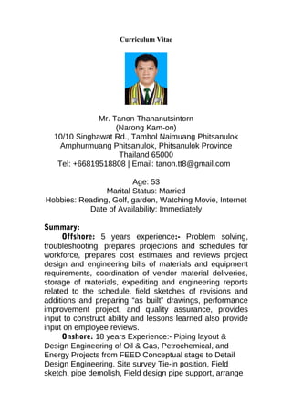 Curriculum Vitae
Mr. Tanon Thananutsintorn
(Narong Kam-on)
10/10 Singhawat Rd., Tambol Naimuang Phitsanulok
Amphurmuang Phitsanulok, Phitsanulok Province
Thailand 65000
Tel: +66819518808 | Email: tanon.tt8@gmail.com
Age: 53
Marital Status: Married
Hobbies: Reading, Golf, garden, Watching Movie, Internet
Date of Availability: Immediately
Summary:
Offshore: 5 years experience:- Problem solving,
troubleshooting, prepares projections and schedules for
workforce, prepares cost estimates and reviews project
design and engineering bills of materials and equipment
requirements, coordination of vendor material deliveries,
storage of materials, expediting and engineering reports
related to the schedule, field sketches of revisions and
additions and preparing “as built” drawings, performance
improvement project, and quality assurance, provides
input to construct ability and lessons learned also provide
input on employee reviews.
Onshore: 18 years Experience:- Piping layout &
Design Engineering of Oil & Gas, Petrochemical, and
Energy Projects from FEED Conceptual stage to Detail
Design Engineering. Site survey Tie-in position, Field
sketch, pipe demolish, Field design pipe support, arrange
 